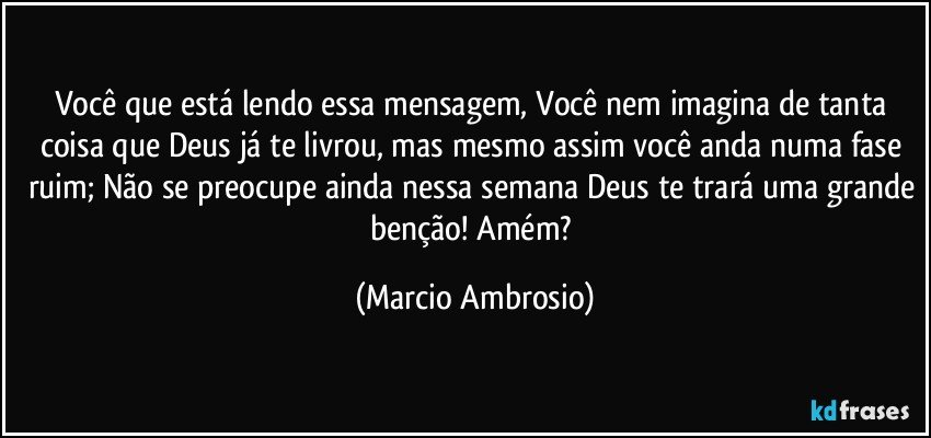 Você que está lendo essa mensagem, Você nem imagina de tanta coisa que Deus já te livrou, mas mesmo assim você anda numa fase ruim; Não se preocupe ainda nessa semana Deus te trará uma grande benção! Amém? (Marcio Ambrosio)