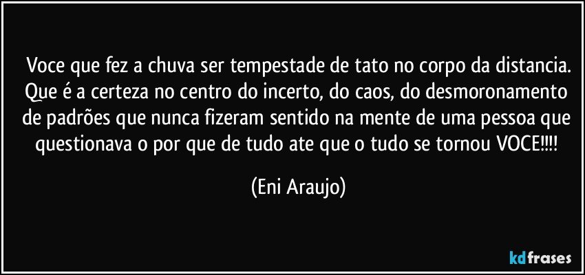Voce que fez a chuva ser tempestade de tato no corpo da distancia.
Que é a certeza no centro do incerto, do caos, do desmoronamento  de padrões que nunca fizeram sentido na mente de uma pessoa que questionava o por que de tudo ate que o tudo se tornou  VOCE!!! (Eni Araujo)