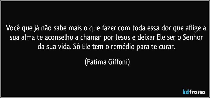 Você que já não sabe mais o que fazer com toda essa dor que aflige a sua alma te aconselho a chamar por Jesus e deixar Ele ser o Senhor da sua vida. Só Ele tem o remédio para te curar. (Fatima Giffoni)