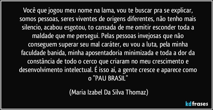 Você que jogou meu nome na lama, vou te buscar pra se explicar, somos pessoas, seres viventes de origens diferentes, não tenho mais silencio, acabou esgotou, to cansada de me omitir esconder toda a maldade que me persegui. Pelas pessoas invejosas que não conseguem superar seu mal caráter, eu vou a luta, pela minha faculdade banida, minha aposentadoria minimizada e toda a dor da constância de todo o cerco que criaram no meu crescimento e desenvolvimento intelectual. É isso aí, a gente cresce e aparece como o "PAU BRASIL" (Maria Izabel Da Silva Thomaz)