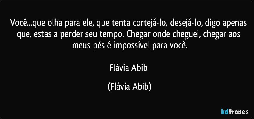 Você...que olha para ele, que tenta cortejá-lo, desejá-lo, digo apenas que, estas a perder seu tempo. Chegar onde cheguei, chegar aos meus pés é impossível para você.

Flávia Abib (Flávia Abib)