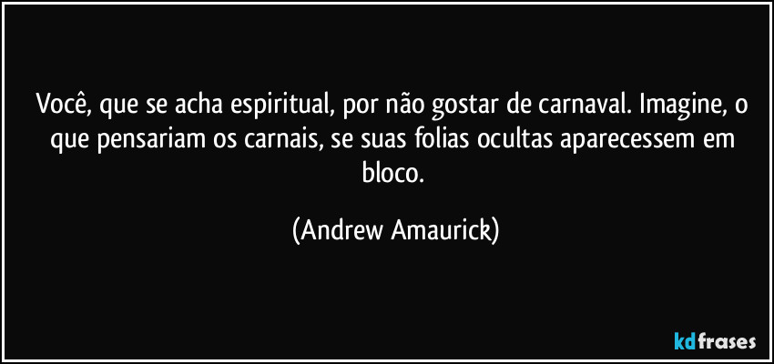 Você, que se acha espiritual, por não gostar de carnaval. Imagine, o que pensariam os carnais, se suas folias ocultas aparecessem em bloco. (Andrew Amaurick)