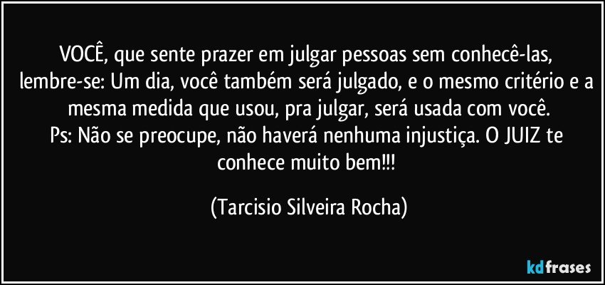 VOCÊ, que sente prazer em julgar pessoas sem conhecê-las, lembre-se: Um dia, você também será julgado, e o mesmo critério e a mesma medida que usou, pra julgar, será usada com você.
Ps: Não se preocupe, não haverá nenhuma injustiça. O JUIZ te conhece muito bem!!! (Tarcisio Silveira Rocha)