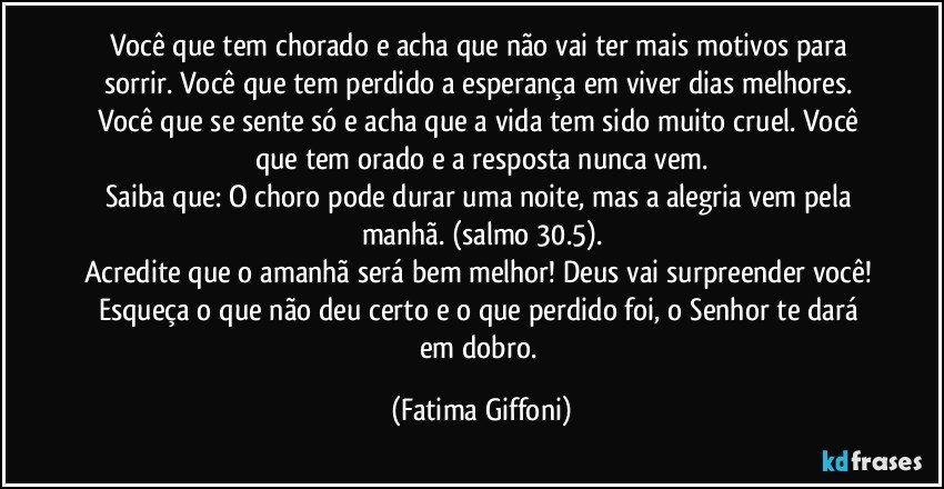 Você que tem chorado e acha que não vai ter mais motivos para sorrir. Você que tem perdido a esperança em viver dias melhores. Você que se sente só e acha que a vida tem sido muito cruel. Você que tem orado e a resposta nunca vem.
Saiba que: O choro pode durar uma noite, mas a alegria vem pela manhã. (salmo 30.5).
Acredite que o amanhã será bem melhor! Deus vai surpreender você! Esqueça o que não deu certo e o que perdido foi, o Senhor te dará em dobro. (Fatima Giffoni)