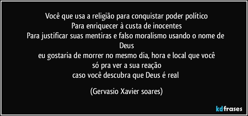 Você que usa a religião para conquistar poder político
Para enriquecer à custa de inocentes
Para justificar suas mentiras e falso moralismo usando o nome de Deus
eu gostaria de morrer no mesmo dia, hora e local que você
só pra ver a sua reação
caso você descubra que Deus é real (Gervasio Xavier soares)