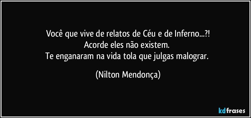 Você que vive de relatos de Céu e de Inferno...?!
Acorde eles não existem. 
Te enganaram na vida tola que julgas malograr. (Nilton Mendonça)