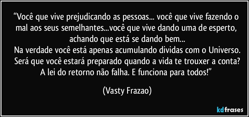 “Você que vive prejudicando as pessoas... você que vive fazendo o mal aos seus semelhantes...você que vive dando uma de esperto, achando que está se dando bem...
Na verdade você está apenas acumulando dividas com o Universo.
Será que você estará preparado quando a vida te trouxer a conta?
A lei do retorno não falha. E funciona para todos!” (Vasty Frazao)