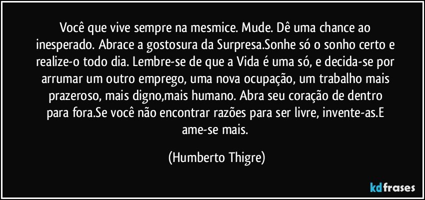 Você que vive sempre na mesmice. Mude. Dê uma chance ao inesperado. Abrace a gostosura da Surpresa.Sonhe só o sonho certo e realize-o todo dia. Lembre-se de que a Vida é uma só, e decida-se por arrumar um outro emprego, uma nova ocupação, um trabalho mais prazeroso, mais digno,mais humano. Abra seu coração de dentro para fora.Se você não encontrar razões para ser livre, invente-as.E ame-se mais. (Humberto Thigre)