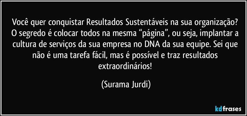 Você quer conquistar Resultados Sustentáveis na sua organização? 
O segredo é colocar todos na mesma “página”, ou seja, implantar a cultura de serviços da sua empresa no DNA da sua equipe. Sei que não é uma tarefa fácil, mas é possível e traz resultados extraordinários! (Surama Jurdi)