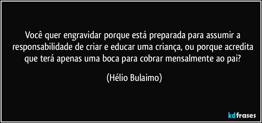 Você quer engravidar porque está preparada para assumir a responsabilidade de criar e educar uma criança, ou porque acredita que terá apenas uma boca para cobrar mensalmente ao pai? (Hélio Bulaimo)