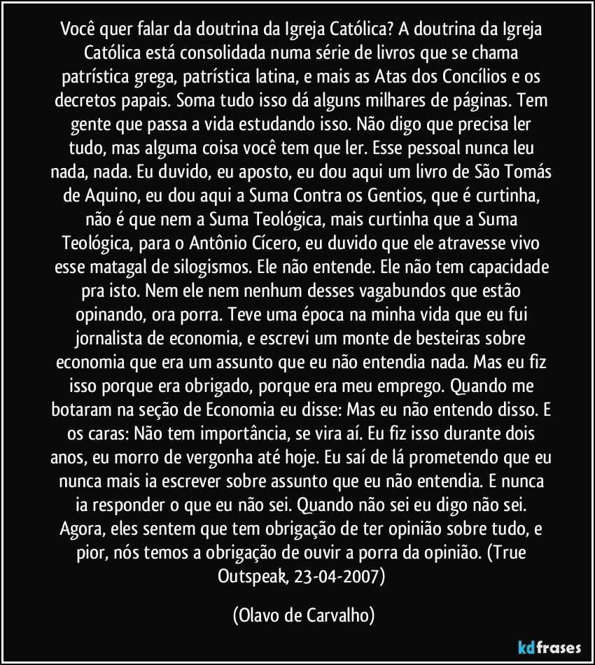 Você quer falar da doutrina da Igreja Católica? A doutrina da Igreja Católica está consolidada numa série de livros que se chama patrística grega, patrística latina, e mais as Atas dos Concílios e os decretos papais. Soma tudo isso dá alguns milhares de páginas. Tem gente que passa a vida estudando isso. Não digo que precisa ler tudo, mas alguma coisa você tem que ler. Esse pessoal nunca leu nada, nada. Eu duvido, eu aposto, eu dou aqui um livro de São Tomás de Aquino, eu dou aqui a Suma Contra os Gentios, que é curtinha, não é que nem a Suma Teológica, mais curtinha que a Suma Teológica, para o Antônio Cícero, eu duvido que ele atravesse vivo esse matagal de silogismos. Ele não entende. Ele não tem capacidade pra isto. Nem ele nem nenhum desses vagabundos que estão opinando, ora porra. Teve uma época na minha vida que eu fui jornalista de economia, e escrevi um monte de besteiras sobre economia que era um assunto que eu não entendia nada. Mas eu fiz isso porque era obrigado, porque era meu emprego. Quando me botaram na seção de Economia eu disse: Mas eu não entendo disso. E os caras: Não tem importância, se vira aí. Eu fiz isso durante dois anos, eu morro de vergonha até hoje. Eu saí de lá prometendo que eu nunca mais ia escrever sobre assunto que eu não entendia. E nunca ia responder o que eu não sei. Quando não sei eu digo não sei. Agora, eles sentem que tem obrigação de ter opinião sobre tudo, e pior, nós temos a obrigação de ouvir a porra da opinião. (True Outspeak, 23-04-2007) (Olavo de Carvalho)