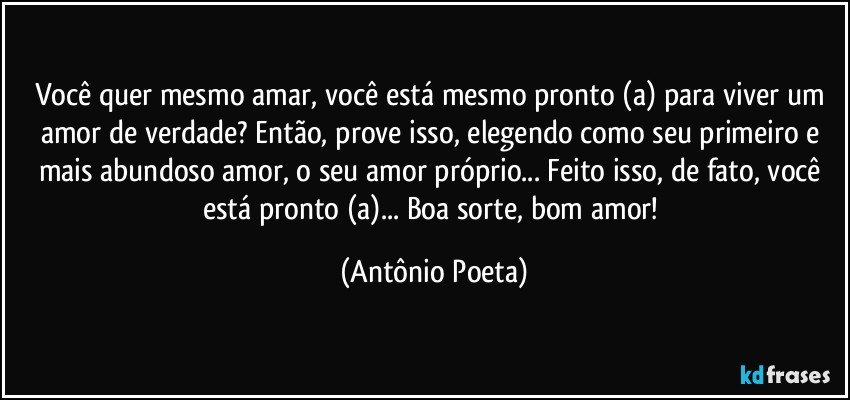 Você quer mesmo amar, você está mesmo pronto (a) para viver um amor de verdade? Então, prove isso, elegendo como seu primeiro e mais abundoso amor, o seu amor próprio... Feito isso, de fato, você está pronto (a)... Boa sorte, bom amor! (Antônio Poeta)