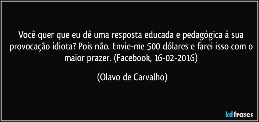 Você quer que eu dê uma resposta educada e pedagógica à sua provocação idiota? Pois não. Envie-me 500 dólares e farei isso com o maior prazer. (Facebook, 16-02-2016) (Olavo de Carvalho)