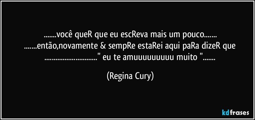 ...você queR que eu escReva mais um pouco...
 ...então,novamente & sempRe estaRei aqui paRa dizeR que 
 ..." eu te amuuuuuuuuu muito "... (Regina Cury)