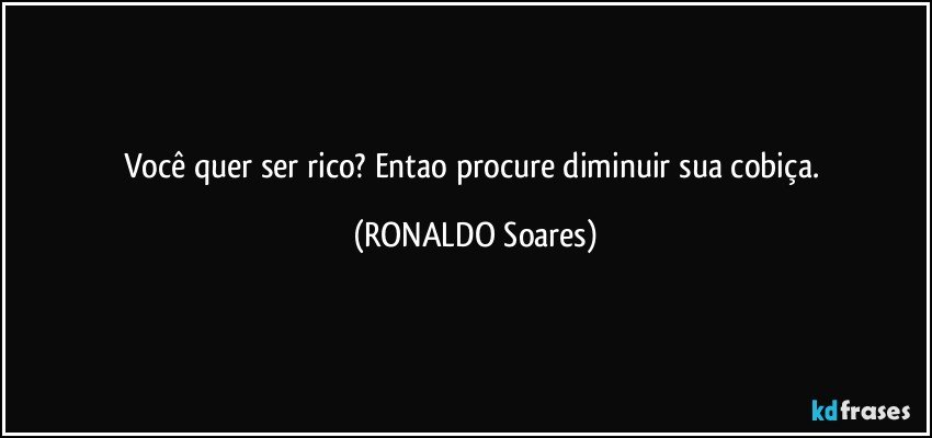 você quer ser rico? Entao procure diminuir sua cobiça. (RONALDO Soares)
