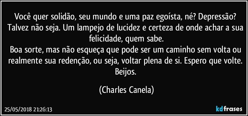 Você quer solidão, seu mundo e uma paz egoísta, né? Depressão? Talvez não seja. Um lampejo de lucidez e certeza de onde achar a sua felicidade, quem sabe.
Boa sorte, mas não esqueça que pode ser um caminho sem volta ou realmente sua redenção, ou seja, voltar plena de si. Espero que volte. Beijos. (Charles Canela)