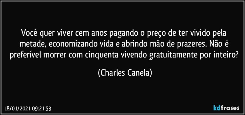 Você quer viver cem anos pagando o preço de ter vivido pela metade, economizando vida e abrindo mão de prazeres. Não é preferível morrer com cinquenta vivendo gratuitamente por inteiro? (Charles Canela)