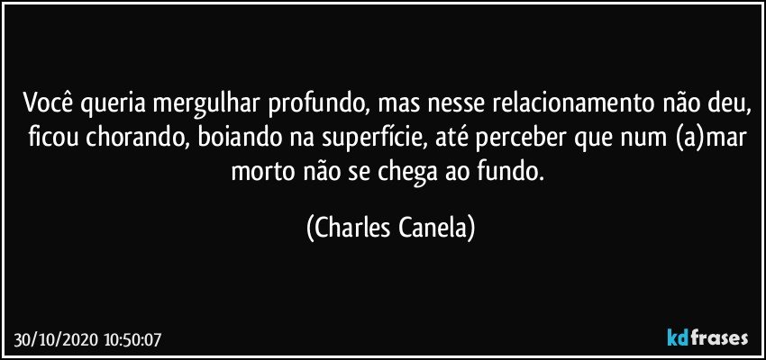 Você queria mergulhar profundo, mas nesse relacionamento não deu, ficou chorando, boiando na superfície, até perceber que num (a)mar morto não se chega ao fundo. (Charles Canela)