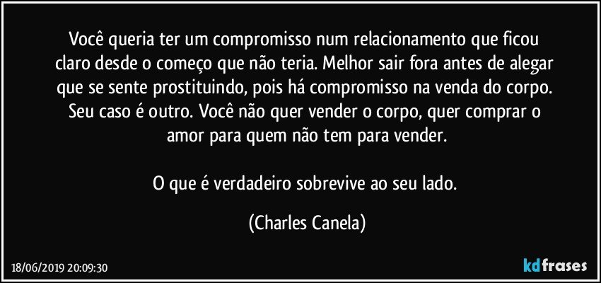 Você queria ter um compromisso num relacionamento que ficou claro desde o começo que não teria. Melhor sair fora antes de alegar que se sente prostituindo, pois há compromisso na venda do corpo. Seu caso é outro. Você não quer vender o corpo, quer comprar o amor para quem não tem para vender.

O que é verdadeiro sobrevive ao seu lado. (Charles Canela)