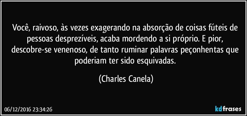 Você, raivoso, às vezes exagerando na absorção de coisas fúteis de pessoas desprezíveis, acaba mordendo a si próprio. E pior, descobre-se venenoso, de tanto ruminar palavras peçonhentas que poderiam ter sido esquivadas. (Charles Canela)