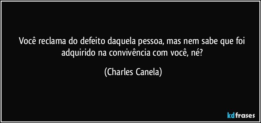 Você reclama do defeito daquela pessoa, mas nem sabe que foi adquirido na convivência com você, né? (Charles Canela)