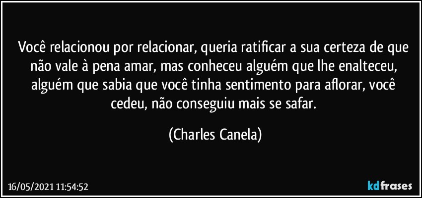 Você relacionou por relacionar, queria ratificar a sua certeza de que não vale à pena amar, mas conheceu alguém que lhe enalteceu, alguém que sabia que você tinha sentimento para aflorar, você cedeu, não conseguiu mais se safar. (Charles Canela)