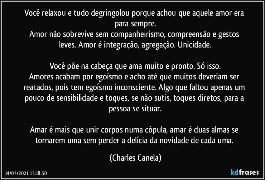 Você relaxou e tudo degringolou porque achou que aquele amor era para sempre.
Amor não sobrevive sem companheirismo, compreensão e gestos leves. Amor é integração, agregação. Unicidade.

Você põe na cabeça que ama muito e pronto. Só isso.
Amores acabam por egoísmo e acho até que muitos deveriam ser reatados, pois tem egoísmo inconsciente. Algo que faltou apenas um pouco de sensibilidade e toques, se não sutis, toques diretos, para a pessoa se situar.

Amar é mais que unir corpos numa cópula, amar é duas almas se tornarem uma sem perder a delícia da novidade de cada uma. (Charles Canela)