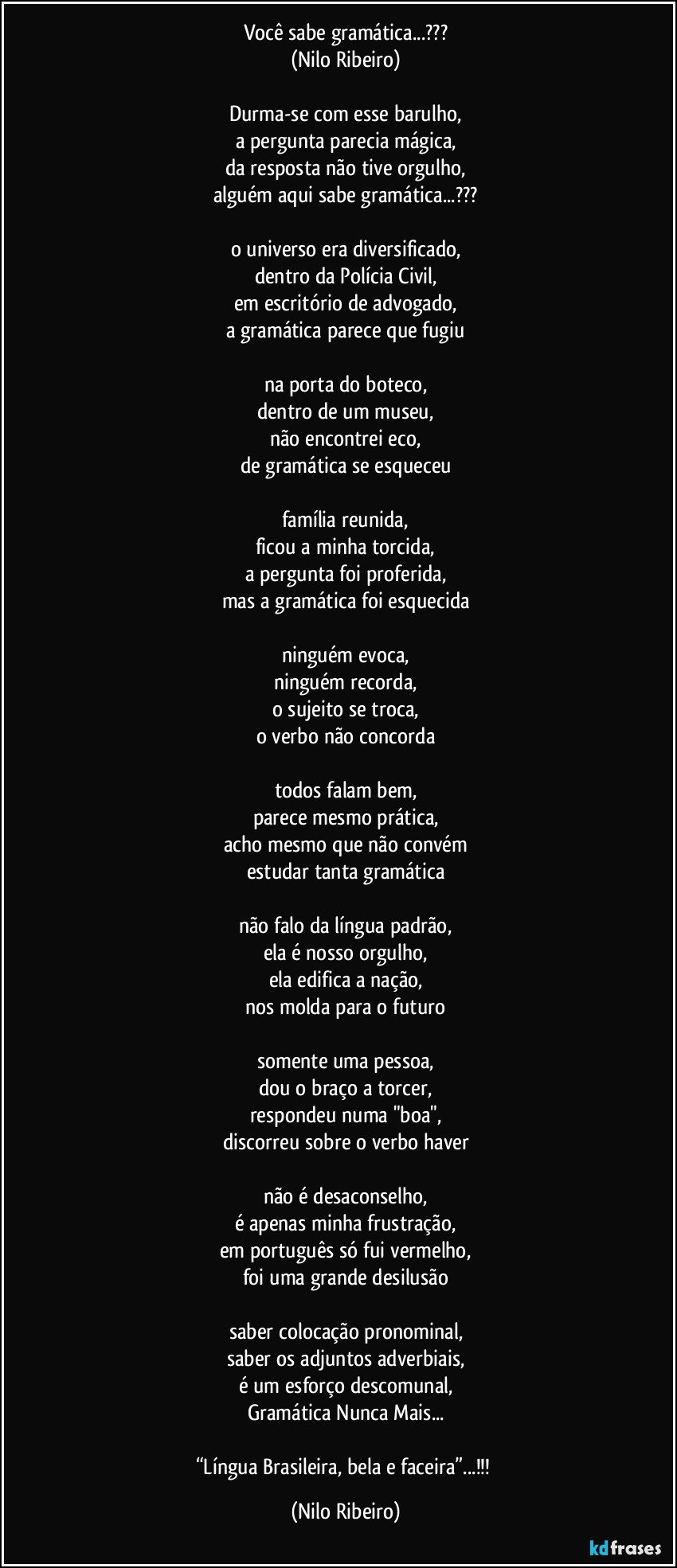 Você sabe gramática...???
(Nilo Ribeiro)

Durma-se com esse barulho,
a pergunta parecia mágica,
da resposta não tive orgulho,
alguém aqui sabe gramática...???

o universo era diversificado,
dentro da Polícia Civil,
em escritório  de advogado,
a gramática parece que fugiu

na porta do boteco,
dentro de um museu,
não encontrei eco,
de gramática se esqueceu

família reunida,
ficou a minha torcida,
a pergunta foi proferida,
mas a gramática foi esquecida

ninguém evoca,
ninguém recorda,
o sujeito se troca,
o verbo não concorda

todos falam bem,
parece mesmo prática,
acho mesmo que não convém
estudar tanta gramática

não falo da língua padrão,
ela é nosso orgulho,
ela edifica a nação,
nos molda para o futuro

somente uma pessoa,
dou o braço a torcer,
respondeu numa "boa",
discorreu sobre o verbo haver

não é desaconselho,
é apenas minha frustração,
em português só fui vermelho,
foi uma grande desilusão

saber colocação pronominal,
saber os adjuntos adverbiais,
é um esforço descomunal,
Gramática Nunca Mais...

“Língua Brasileira, bela e faceira”...!!! (Nilo Ribeiro)