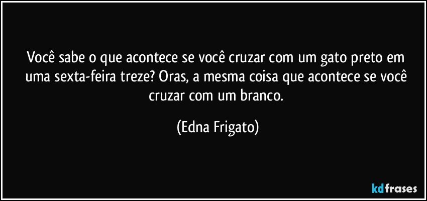 Você sabe o que acontece se você cruzar com um gato preto em uma sexta-feira treze? Oras, a mesma coisa que acontece se você cruzar com um branco. (Edna Frigato)