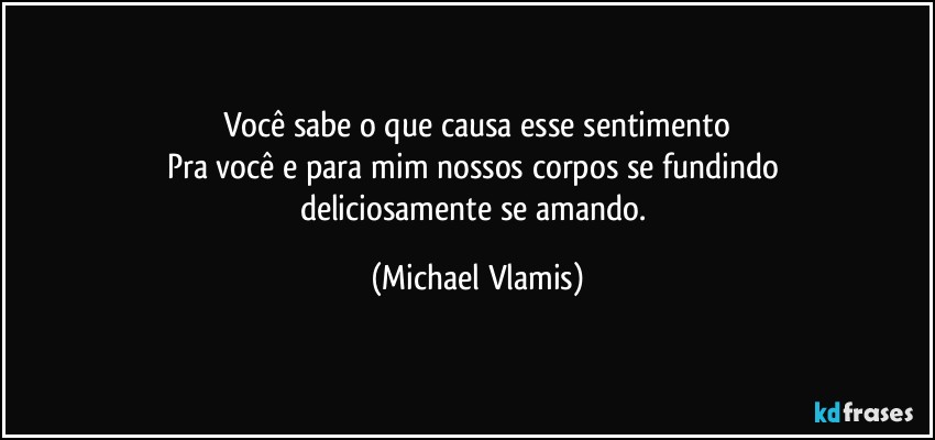 Você sabe o que causa esse sentimento
Pra você e para mim nossos corpos se fundindo 
deliciosamente se amando. (Michael Vlamis)