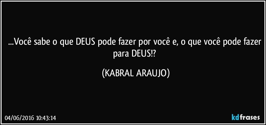 ...Você sabe o que DEUS pode fazer por você e, o que você pode fazer para DEUS!? (KABRAL ARAUJO)