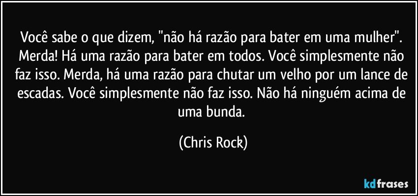 Você sabe o que dizem, "não há razão para bater em uma mulher". Merda! Há uma razão para bater em todos. Você simplesmente não faz isso. Merda, há uma razão para chutar um velho por um lance de escadas. Você simplesmente não faz isso. Não há ninguém acima de uma bunda. (Chris Rock)