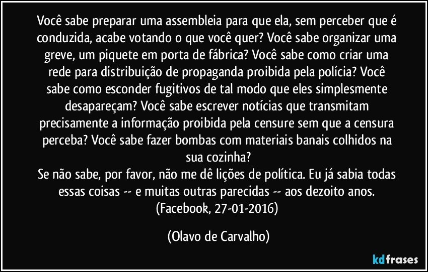 Você sabe preparar uma assembleia para que ela, sem perceber que é conduzida, acabe votando o que você quer? Você sabe organizar uma greve, um piquete em porta de fábrica? Você sabe como criar uma rede para distribuição de propaganda proibida pela polícia? Você sabe como esconder fugitivos de tal modo que eles simplesmente desapareçam? Você sabe escrever notícias que transmitam precisamente a informação proibida pela censure sem que a censura perceba? Você sabe fazer bombas com materiais banais colhidos na sua cozinha?
Se não sabe, por favor, não me dê lições de política. Eu já sabia todas essas coisas -- e muitas outras parecidas -- aos dezoito anos. (Facebook, 27-01-2016) (Olavo de Carvalho)