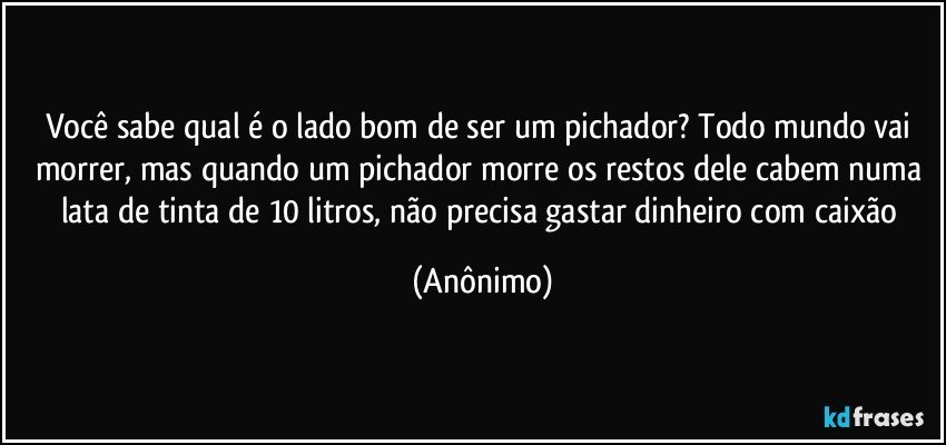 Você sabe qual é o lado bom de ser um pichador? Todo mundo vai morrer, mas quando um pichador morre os restos dele cabem numa lata de tinta de 10 litros, não precisa gastar dinheiro com caixão (Anônimo)