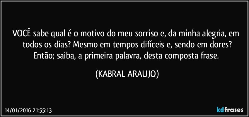 VOCÊ sabe qual é o motivo do meu sorriso e, da minha alegria, em todos os dias? Mesmo em tempos difíceis e, sendo em dores?
Então; saiba, a primeira palavra, desta composta frase. (KABRAL ARAUJO)