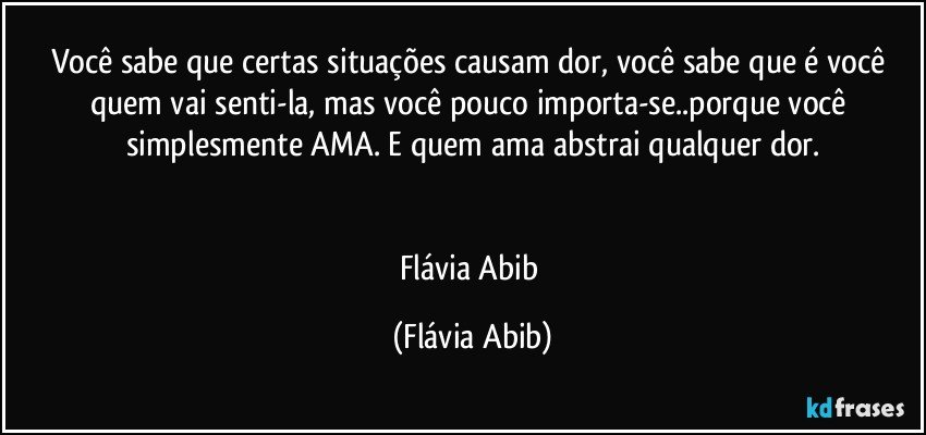 Você sabe que certas situações causam dor, você sabe que é você quem vai senti-la, mas você pouco importa-se..porque você simplesmente AMA. E quem ama abstrai qualquer dor.


Flávia Abib (Flávia Abib)