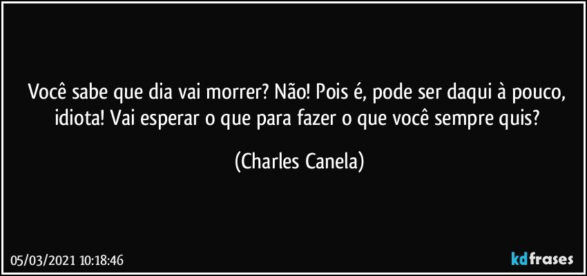 Você sabe que dia vai morrer? Não! Pois é, pode ser daqui à pouco, idiota! Vai esperar o que para fazer o que você sempre quis? (Charles Canela)