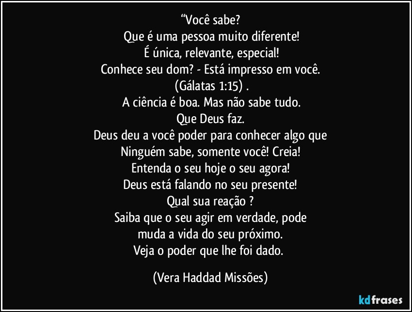 “Você sabe?
  Que é uma pessoa muito  diferente!
 É única, relevante, especial!
Conhece seu dom?  - Está impresso em você.
 (Gálatas 1:15) .
 A ciência é  boa. Mas não  sabe tudo.
Que Deus  faz.
Deus  deu a você  poder  para conhecer algo que
Ninguém  sabe,  somente  você!  Creia!
Entenda o seu hoje  o seu agora!
Deus está  falando no seu presente!
Qual sua reação ?
Saiba que o seu agir  em verdade, pode
muda a vida do seu próximo.
Veja o poder  que  lhe foi dado. (Vera Haddad Missões)