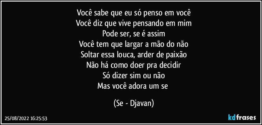 Você sabe que eu só penso em você
Você diz que vive pensando em mim
Pode ser, se é assim
Você tem que largar a mão do não
Soltar essa louca, arder de paixão
Não há como doer pra decidir
Só dizer sim ou não
Mas você adora um se (Se - Djavan)