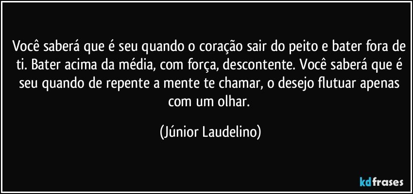 Você saberá que é seu quando o coração sair do peito e bater fora de ti. Bater acima da média, com força, descontente. Você saberá que é seu quando de repente a mente te chamar, o desejo flutuar apenas com um olhar. (Júnior Laudelino)