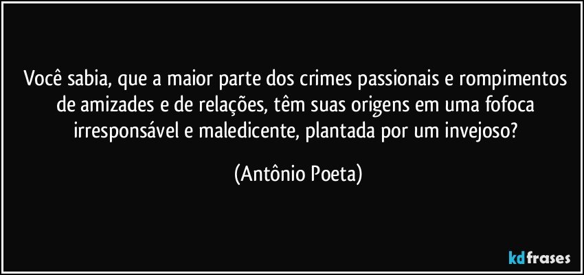 Você sabia, que a maior parte dos crimes passionais e rompimentos de amizades e de relações, têm suas origens em uma fofoca irresponsável e maledicente, plantada por um invejoso? (Antônio Poeta)