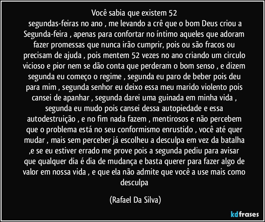 Você sabia que existem 52    
 segundas-feiras no ano , me levando a crê que o bom Deus criou a Segunda-feira , apenas para confortar no íntimo aqueles que adoram fazer promessas que nunca irão cumprir, pois ou são fracos ou precisam de ajuda , pois mentem 52 vezes no ano criando um circulo vicioso e pior nem se dão conta que perderam o bom senso , e dizem segunda eu começo o regime , segunda eu paro de beber pois deu para mim , segunda senhor eu deixo essa meu marido violento pois cansei de apanhar , segunda darei uma guinada em minha vida , segunda eu mudo pois cansei dessa autopiedade e essa autodestruição , e no fim nada fazem , mentirosos e não percebem que o problema está no seu conformismo enrustido , você até quer mudar , mais sem perceber já escolheu a desculpa em vez da batalha ,e se eu estiver errado me prove pois a segunda pediu para avisar que qualquer dia é dia de mudança e basta querer para fazer algo de valor em nossa vida , e que ela não admite que você a use mais como desculpa (Rafael Da Silva)