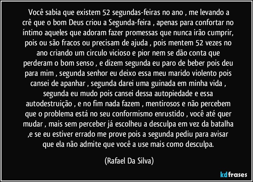 ⁠Você sabia que existem 52 segundas-feiras no ano , me levando a crê que o bom Deus criou a Segunda-feira , apenas para confortar no íntimo aqueles que adoram fazer promessas que nunca irão cumprir, pois ou são fracos ou precisam de ajuda , pois mentem 52 vezes no ano criando um circulo vicioso e pior nem se dão conta que perderam o bom senso , e dizem segunda eu paro de beber pois deu para mim , segunda senhor eu deixo essa meu marido violento pois cansei de apanhar , segunda darei uma guinada em minha vida , segunda eu mudo pois cansei dessa autopiedade e essa autodestruição , e no fim nada fazem , mentirosos e não percebem que o problema está no seu conformismo enrustido , você até quer mudar , mais sem perceber já escolheu a desculpa em vez da batalha ,e se eu estiver errado me prove pois a segunda pediu para avisar que ela não admite que você a use mais como desculpa. (Rafael Da Silva)