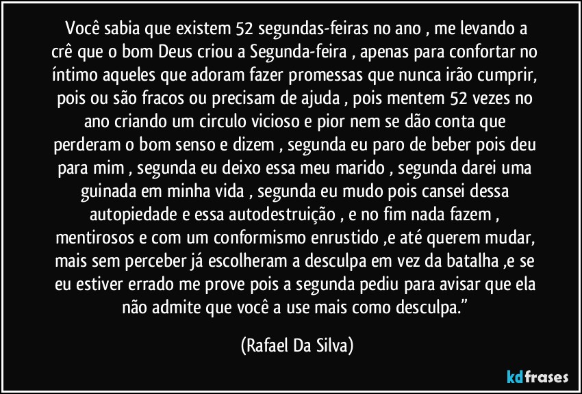 ⁠Você sabia que existem 52 segundas-feiras no ano , me levando a crê que o bom Deus criou a Segunda-feira , apenas para confortar no íntimo aqueles que adoram fazer promessas que nunca irão cumprir, pois ou são fracos ou precisam de ajuda , pois mentem 52 vezes no ano criando um circulo vicioso e pior nem se dão conta que perderam o bom senso e dizem , segunda eu paro de beber pois deu para mim , segunda eu deixo essa meu marido , segunda darei uma guinada em minha vida , segunda eu mudo pois cansei dessa autopiedade e essa autodestruição , e no fim nada fazem , mentirosos e com um conformismo enrustido ,e até querem mudar, mais sem perceber já escolheram a desculpa em vez da batalha ,e se eu estiver errado me prove pois a segunda pediu para avisar que ela não admite que você a use mais como desculpa.” (Rafael Da Silva)