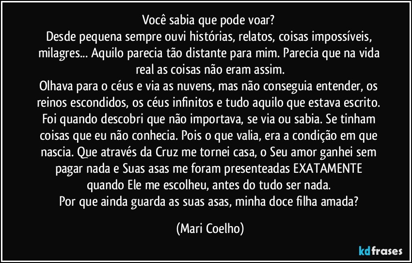 Você sabia que pode voar? 
Desde pequena sempre ouvi histórias, relatos, coisas impossíveis, milagres... Aquilo parecia tão distante para mim. Parecia que na vida real as coisas não eram assim.
Olhava para o céus e via as nuvens, mas não conseguia entender, os reinos escondidos, os céus infinitos e tudo aquilo que estava escrito. 
Foi quando descobri que não importava, se via ou sabia. Se tinham coisas que eu não conhecia. Pois o que valia, era a condição em que nascia. Que através da Cruz me tornei casa, o Seu amor ganhei sem pagar nada e Suas asas me foram presenteadas EXATAMENTE quando Ele me escolheu, antes do tudo ser nada. 
Por que ainda guarda as suas asas, minha doce filha amada? (Mari Coelho)
