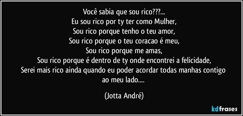 Você sabia que sou rico???...
Eu sou rico por ty ter como Mulher,
Sou rico porque tenho o teu amor,
Sou rico porque o teu coracao é meu,
Sou rico porque me amas,
Sou rico porque é dentro de ty onde encontrei a felicidade,
Serei mais rico ainda quando eu poder acordar todas manhas contigo ao meu lado... (Jotta André)