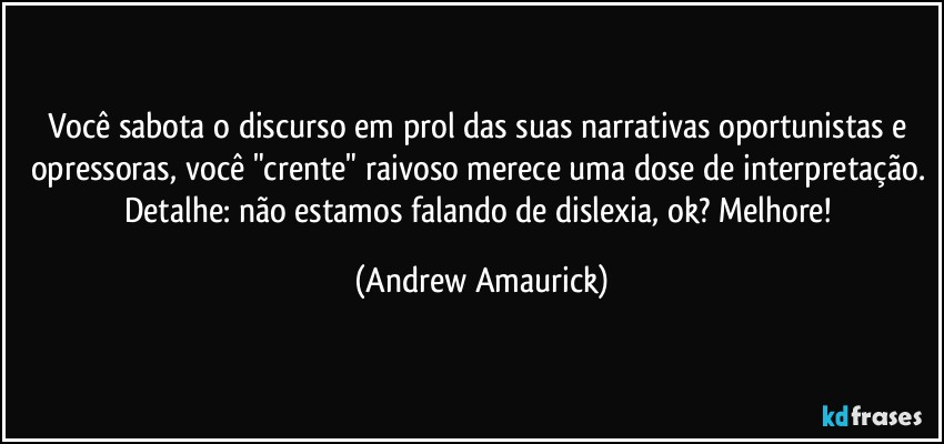 Você sabota o discurso em prol das suas narrativas oportunistas e opressoras, você "crente" raivoso merece uma dose de interpretação. Detalhe: não estamos falando de dislexia, ok? Melhore! (Andrew Amaurick)