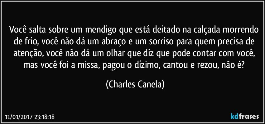 Você salta sobre um mendigo que está deitado na calçada morrendo de frio, você não dá um abraço e um sorriso para quem precisa de atenção, você não dá um olhar que diz que pode contar com você, mas você foi a missa, pagou o dízimo, cantou e rezou, não é? (Charles Canela)