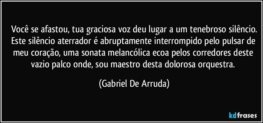 Você se afastou, tua graciosa voz deu lugar a um tenebroso silêncio.
Este silêncio aterrador é abruptamente interrompido pelo pulsar de meu coração, uma sonata melancólica ecoa pelos corredores deste vazio palco onde, sou maestro desta dolorosa orquestra. (Gabriel De Arruda)