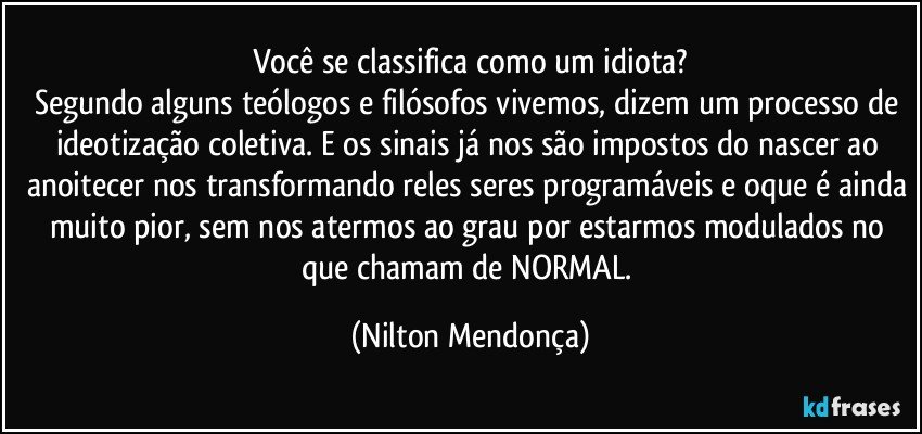 Você se classifica como um idiota?
Segundo alguns teólogos e filósofos vivemos, dizem um processo de ideotização coletiva. E os sinais já nos são impostos do nascer ao anoitecer nos transformando reles seres programáveis e oque é ainda muito pior, sem nos atermos ao grau por estarmos modulados no que chamam de NORMAL. (Nilton Mendonça)